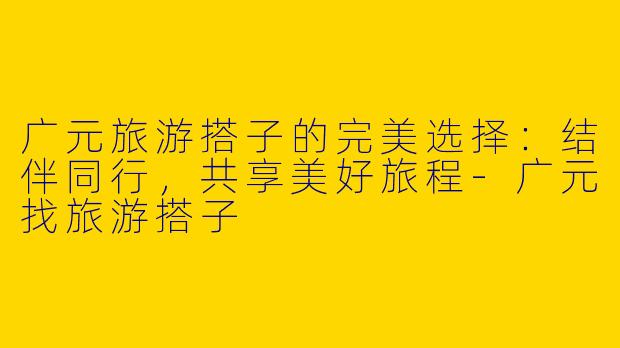 广元旅游搭子的完美选择：结伴同行，共享美好旅程