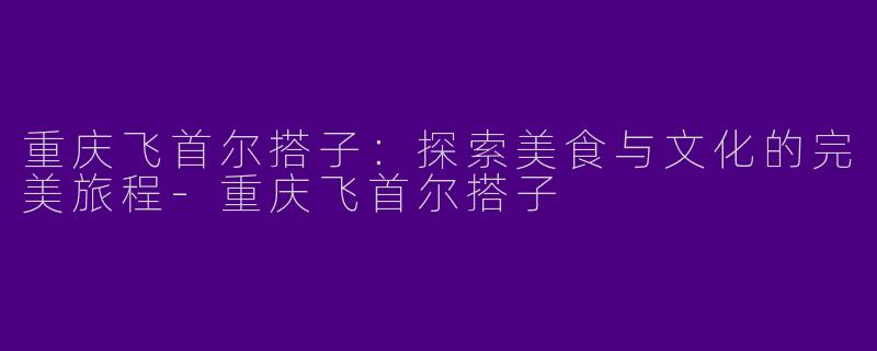 重庆飞首尔搭子：探索美食与文化的完美旅程