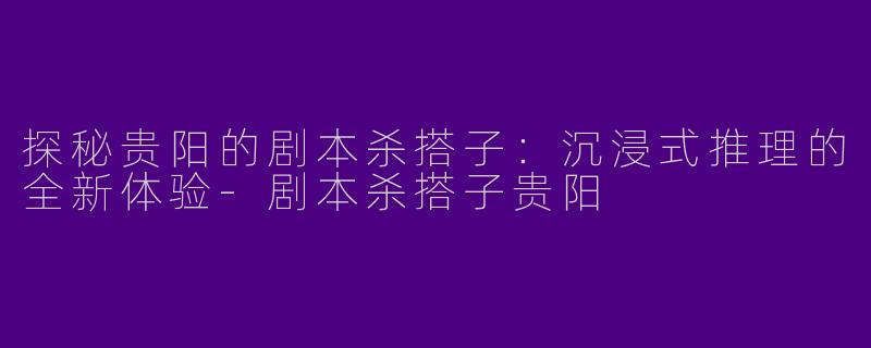 探秘贵阳的剧本杀搭子：沉浸式推理的全新体验-剧本杀搭子贵阳