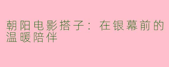 朝阳电影搭子：在银幕前的温暖陪伴