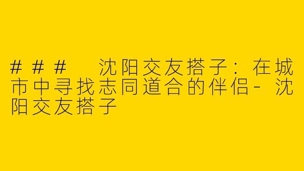 ### 沈阳交友搭子：在城市中寻找志同道合的伴侣-沈阳交友搭子