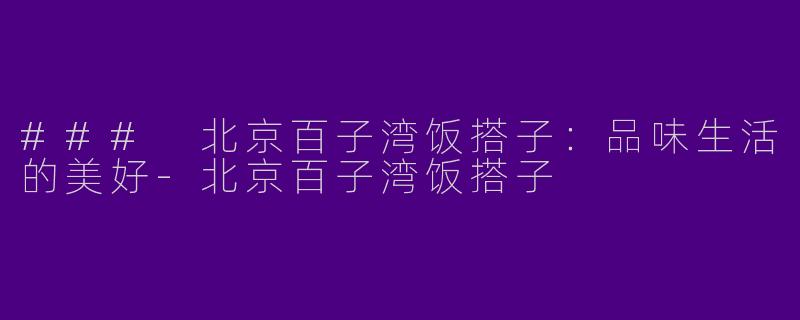 ### 北京百子湾饭搭子：品味生活的美好-北京百子湾饭搭子