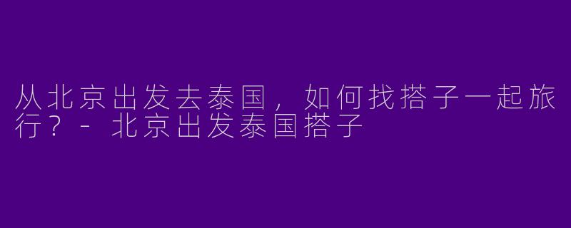 从北京出发去泰国，如何找搭子一起旅行？-北京出发泰国搭子