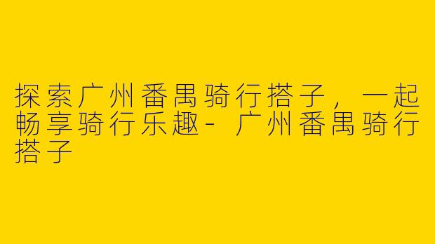 探索广州番禺骑行搭子，一起畅享骑行乐趣
