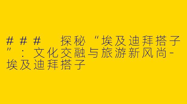 ### 探秘“埃及迪拜搭子”：文化交融与旅游新风尚