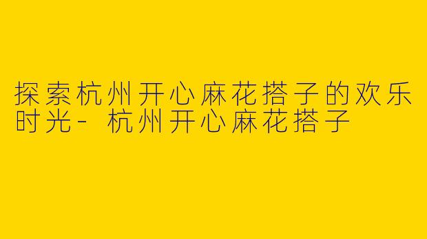 探索杭州开心麻花搭子的欢乐时光-杭州开心麻花搭子