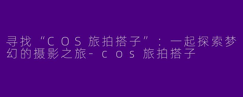 寻找“COS旅拍搭子”：一起探索梦幻的摄影之旅-cos旅拍搭子