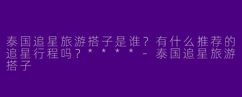 泰国追星旅游搭子是谁？有什么推荐的追星行程吗？****