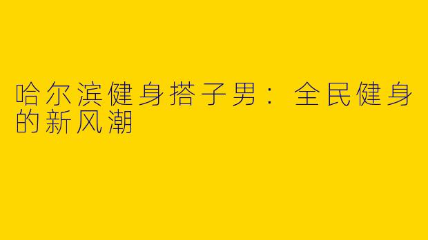 哈尔滨健身搭子男：全民健身的新风潮