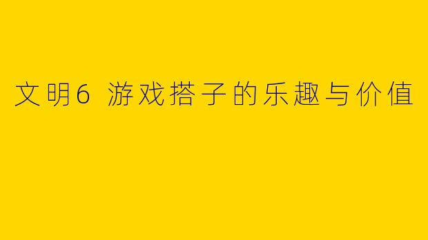文明6游戏搭子的乐趣与价值