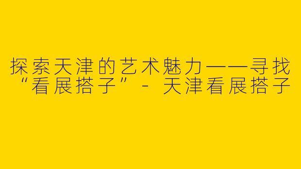 探索天津的艺术魅力——寻找“看展搭子”-天津看展搭子