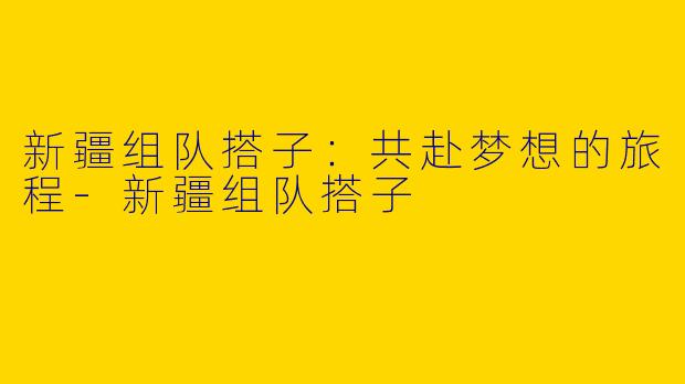 新疆组队搭子：共赴梦想的旅程-新疆组队搭子