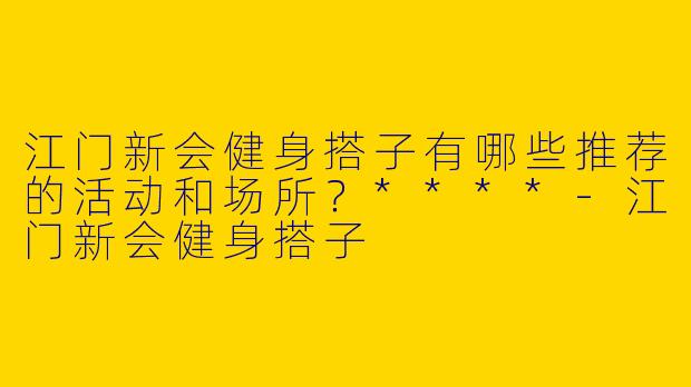 江门新会健身搭子有哪些推荐的活动和场所？****-江门新会健身搭子