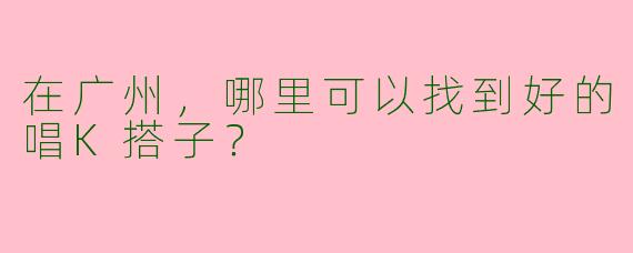 在广州,哪里可以找到好的唱K搭子?