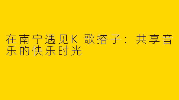 在南宁遇见K歌搭子：共享音乐的快乐时光