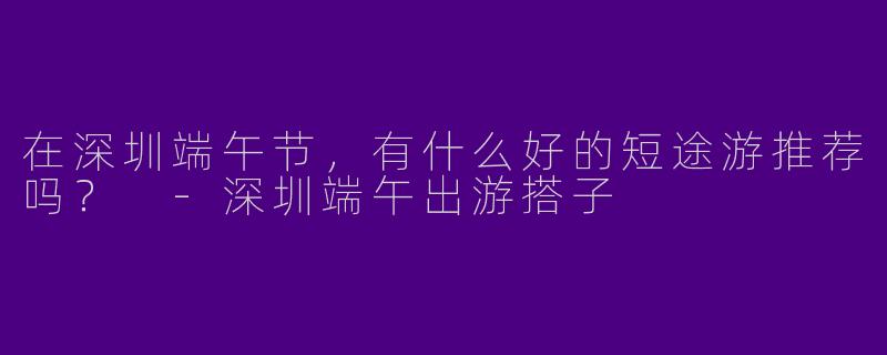 在深圳端午节,有什么好的短途游推荐吗?