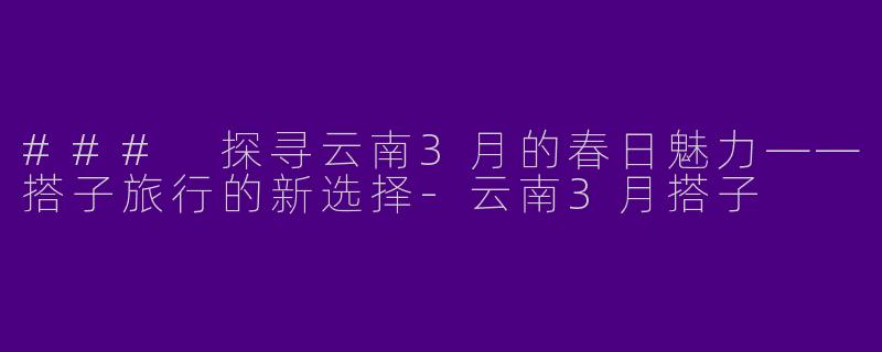 ### 探寻云南3月的春日魅力——搭子旅行的新选择-云南3月搭子