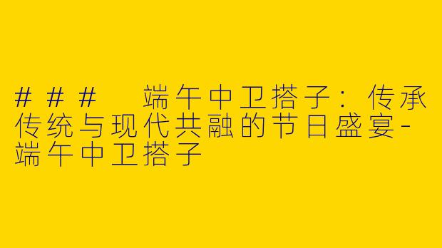 ### 端午中卫搭子：传承传统与现代共融的节日盛宴-端午中卫搭子