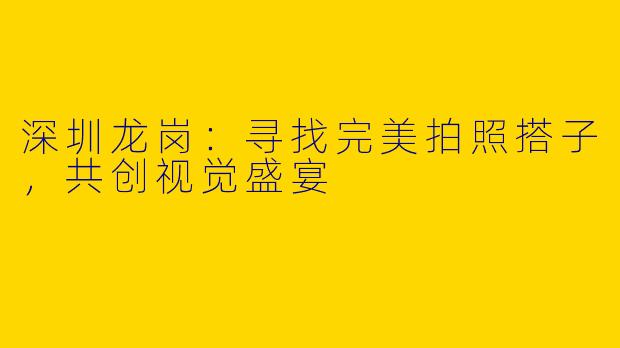 深圳龙岗：寻找完美拍照搭子，共创视觉盛宴