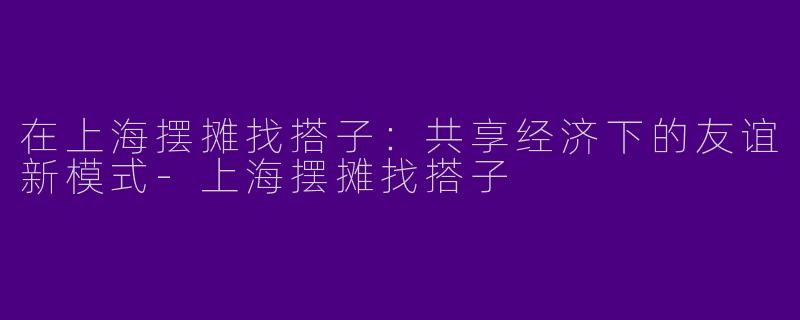 在上海摆摊找搭子：共享经济下的友谊新模式-上海摆摊找搭子