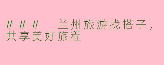### 兰州旅游找搭子,共享美好旅程