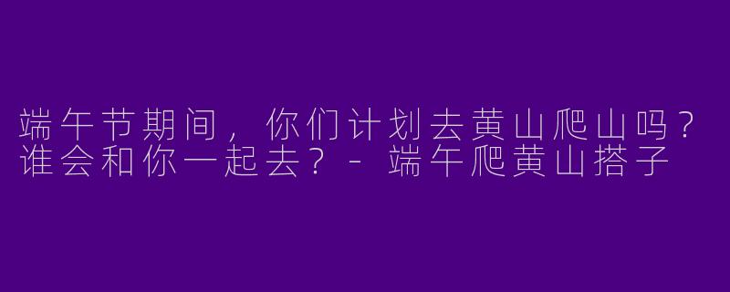 端午节期间，你们计划去黄山爬山吗？谁会和你一起去？