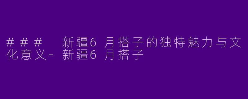 ### 新疆6月搭子的独特魅力与文化意义-新疆6月搭子