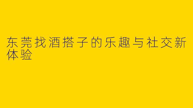 东莞找酒搭子的乐趣与社交新体验