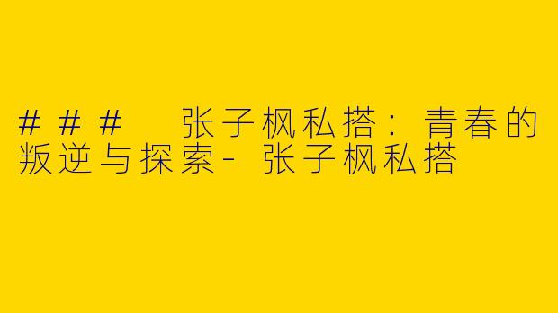 ### 张子枫私搭：青春的叛逆与探索-张子枫私搭
