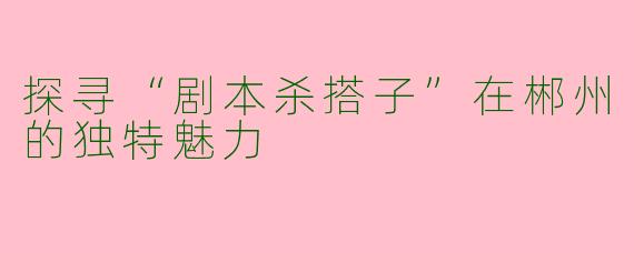 探寻“剧本杀搭子”在郴州的独特魅力