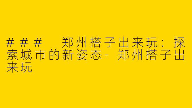 ### 郑州搭子出来玩：探索城市的新姿态-郑州搭子出来玩