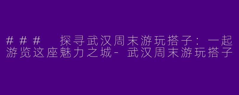 ### 探寻武汉周末游玩搭子：一起游览这座魅力之城-武汉周末游玩搭子