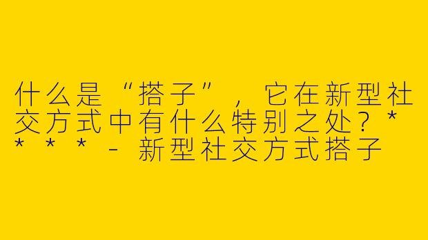 什么是“搭子”,它在新型社交方式中有什么特别之处?****