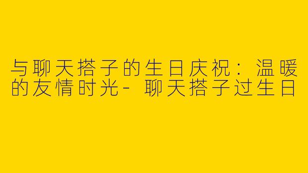 与聊天搭子的生日庆祝：温暖的友情时光-聊天搭子过生日