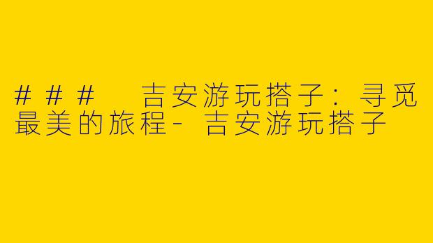 ### 吉安游玩搭子：寻觅最美的旅程-吉安游玩搭子