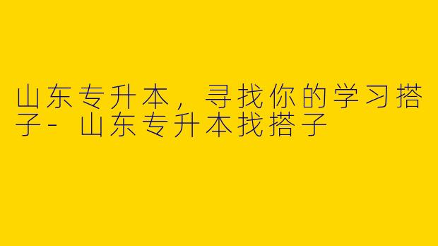 山东专升本，寻找你的学习搭子-山东专升本找搭子