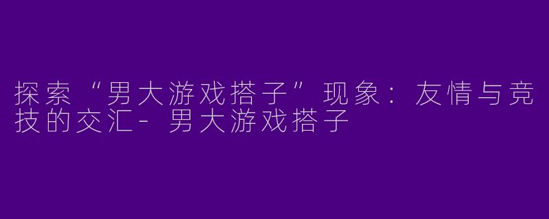 探索“男大游戏搭子”现象:友情与竞技的交汇