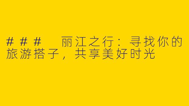 ### 丽江之行：寻找你的旅游搭子，共享美好时光