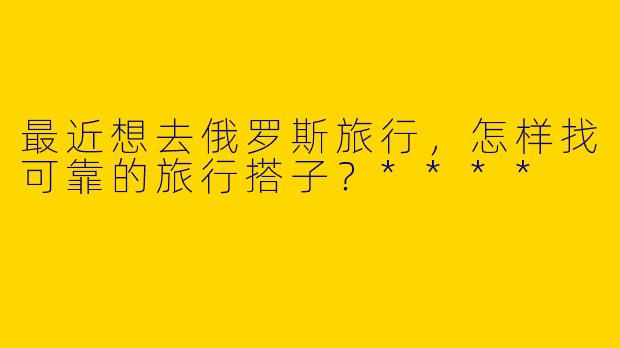 最近想去俄罗斯旅行，怎样找可靠的旅行搭子？****