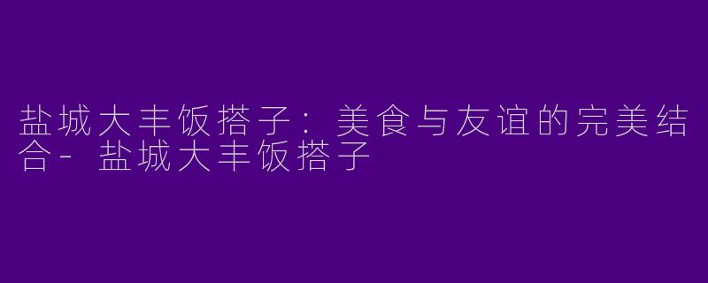 盐城大丰饭搭子：美食与友谊的完美结合