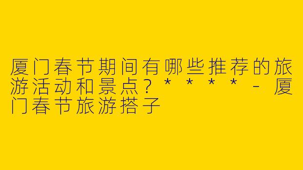 厦门春节期间有哪些推荐的旅游活动和景点?****