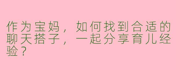 作为宝妈，如何找到合适的聊天搭子，一起分享育儿经验？