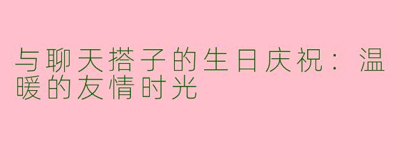 与聊天搭子的生日庆祝:温暖的友情时光