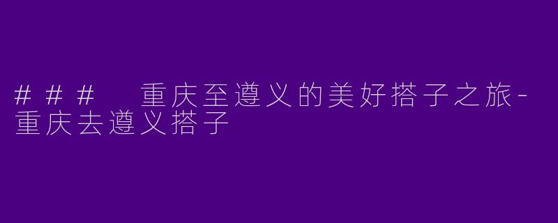 ### 重庆至遵义的美好搭子之旅-重庆去遵义搭子