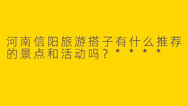 河南信阳旅游搭子有什么推荐的景点和活动吗?****