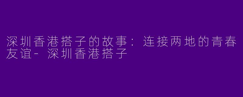 深圳香港搭子的故事：连接两地的青春友谊-深圳香港搭子