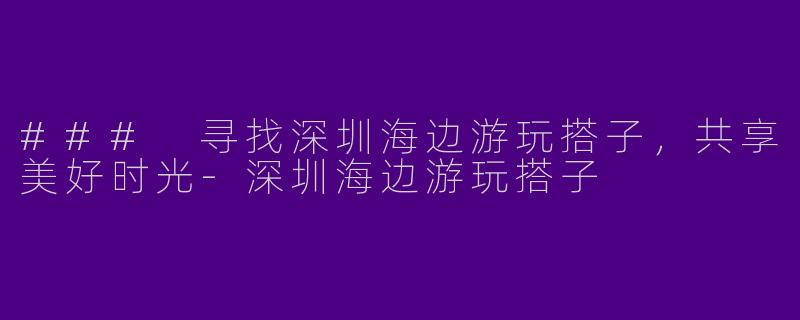 ### 寻找深圳海边游玩搭子，共享美好时光-深圳海边游玩搭子