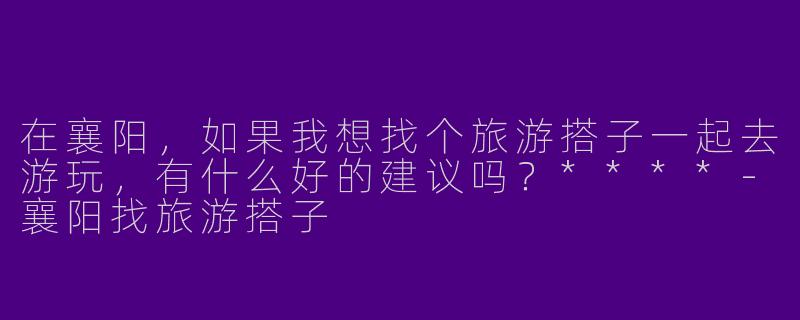 在襄阳,如果我想找个旅游搭子一起去游玩,有什么好的建议吗?****