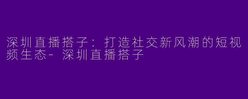 深圳直播搭子：打造社交新风潮的短视频生态-深圳直播搭子