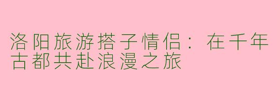 洛阳旅游搭子情侣：在千年古都共赴浪漫之旅